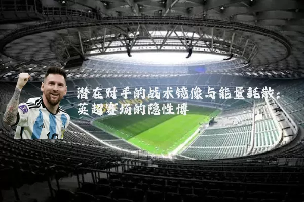 潜在对手的战术镜像与能量耗散:英超赛场的隐性博弈