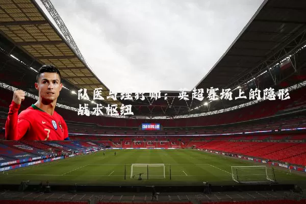 队医与理疗师：英超赛场上的隐形战术枢纽