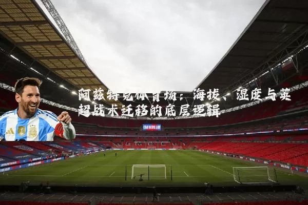 阿兹特克体育场：海拔、湿度与英超战术迁移的底层逻辑