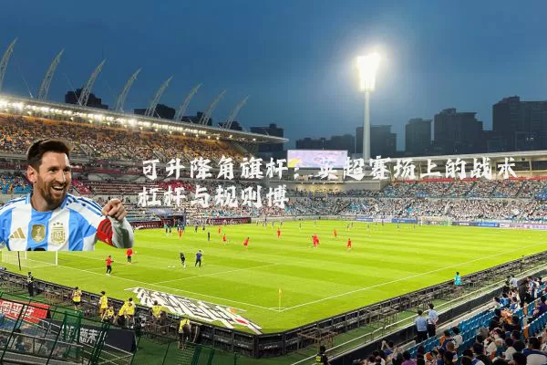 可升降角旗杆：英超赛场上的战术杠杆与规则博弈